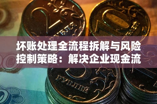 武汉坏账处理全流程拆解与风险控制策略：解决企业现金流顽疾的实战指南