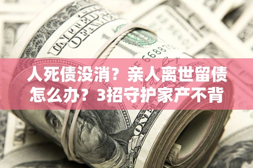武汉人死债没消？亲人离世留债怎么办？3招守护家产不背锅