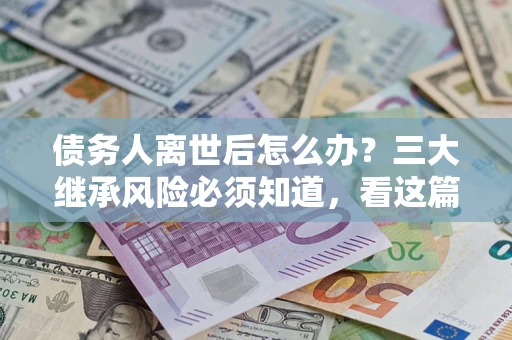武汉债务人离世后怎么办？三大继承风险必须知道，看这篇就够了