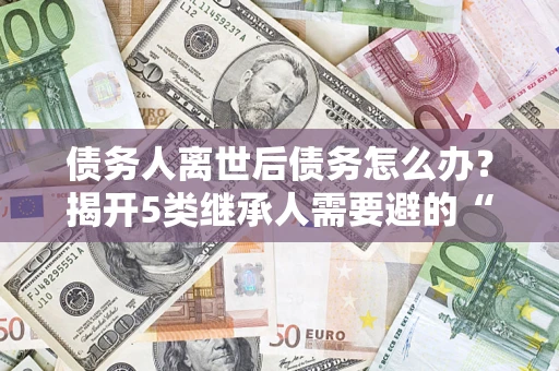 武汉债务人离世后债务怎么办？揭开5类继承人需要避的“坑”